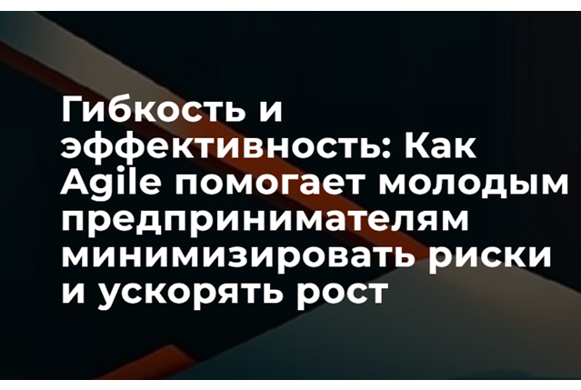Гибкость и эффективность: Как Agile помогает молодым предпринимателям минимизировать риски и ускорять рост